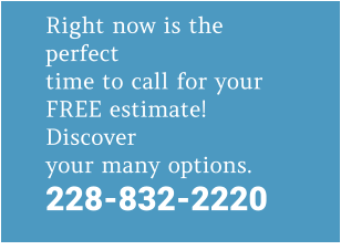 Right now is the perfect time to call for your FREE estimate! Discover your many options. 228-832-2220