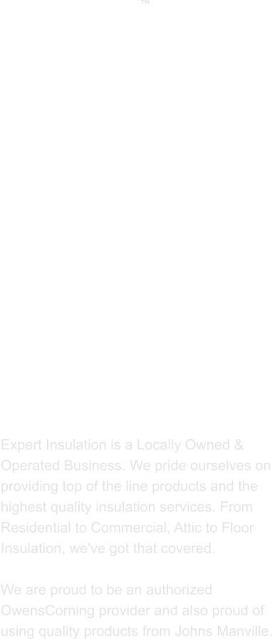 ABOUT US  Expert Insulation is a Locally Owned & Operated Business. We pride ourselves on providing top of the line products and the highest quality insulation services. From Residential to Commercial, Attic to Floor Insulation, we've got that covered.   We are proud to be an authorized OwensCorning provider and also proud of using quality products from Johns Manville. 