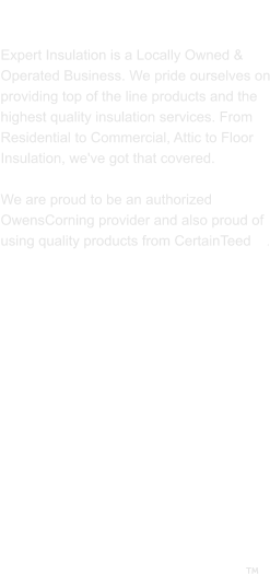 ABOUT US  Expert Insulation is a Locally Owned & Operated Business. We pride ourselves on providing top of the line products and the highest quality insulation services. From Residential to Commercial, Attic to Floor Insulation, we've got that covered.   We are proud to be an authorized OwensCorning provider and also proud of using quality products from CertainTeed    . 